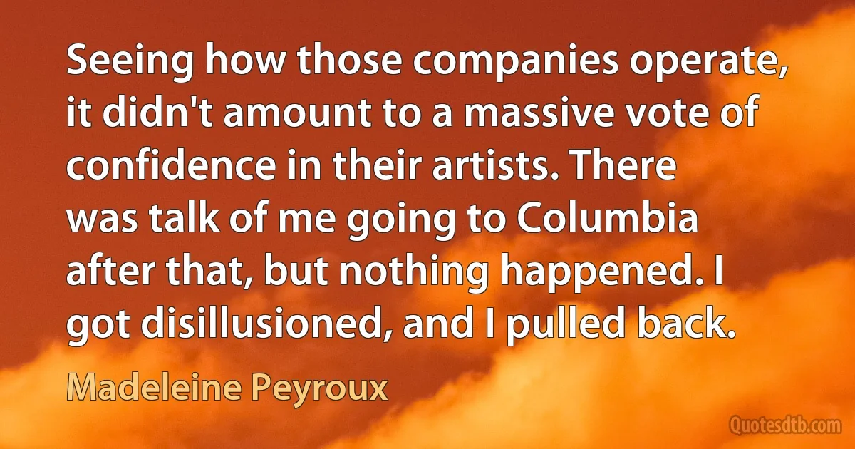 Seeing how those companies operate, it didn't amount to a massive vote of confidence in their artists. There was talk of me going to Columbia after that, but nothing happened. I got disillusioned, and I pulled back. (Madeleine Peyroux)