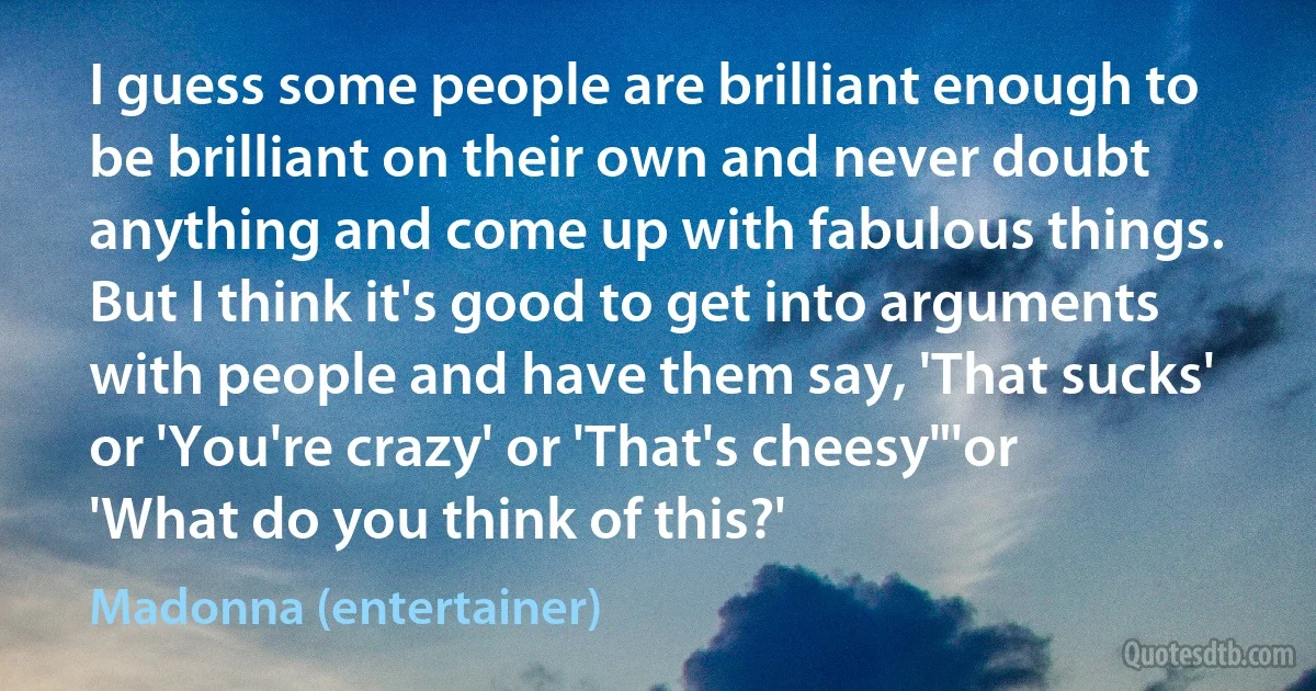 I guess some people are brilliant enough to be brilliant on their own and never doubt anything and come up with fabulous things. But I think it's good to get into arguments with people and have them say, 'That sucks' or 'You're crazy' or 'That's cheesy"'or 'What do you think of this?' (Madonna (entertainer))