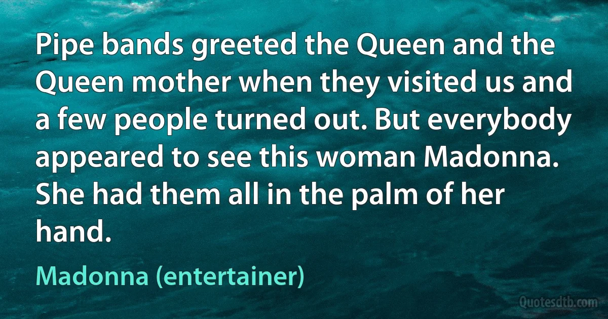 Pipe bands greeted the Queen and the Queen mother when they visited us and a few people turned out. But everybody appeared to see this woman Madonna. She had them all in the palm of her hand. (Madonna (entertainer))