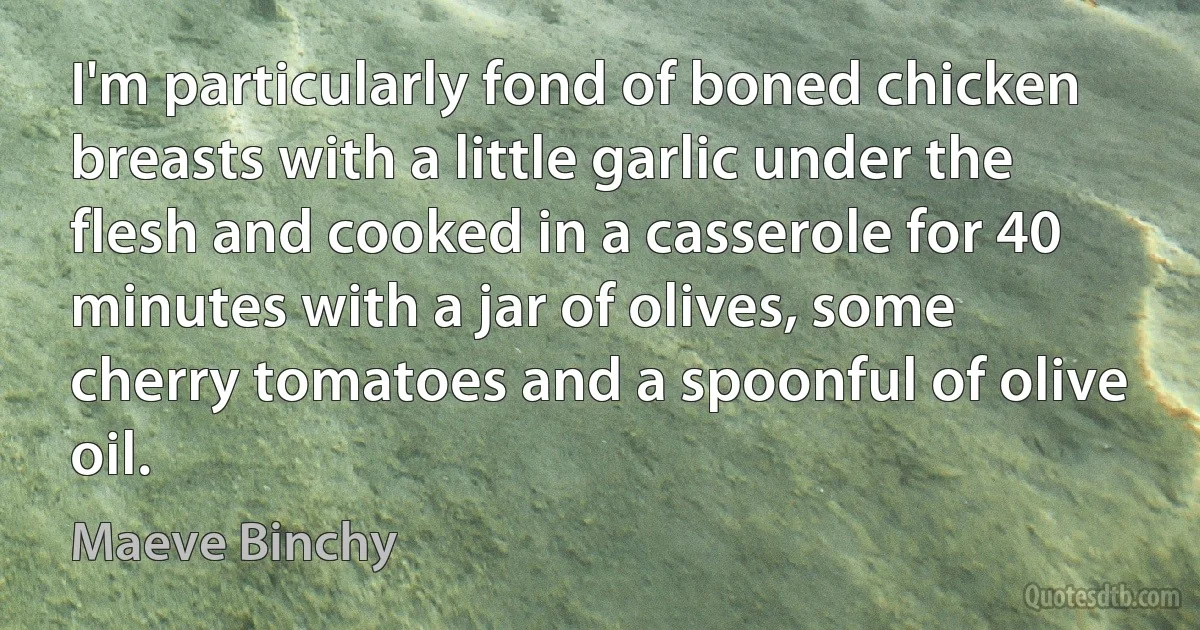 I'm particularly fond of boned chicken breasts with a little garlic under the flesh and cooked in a casserole for 40 minutes with a jar of olives, some cherry tomatoes and a spoonful of olive oil. (Maeve Binchy)