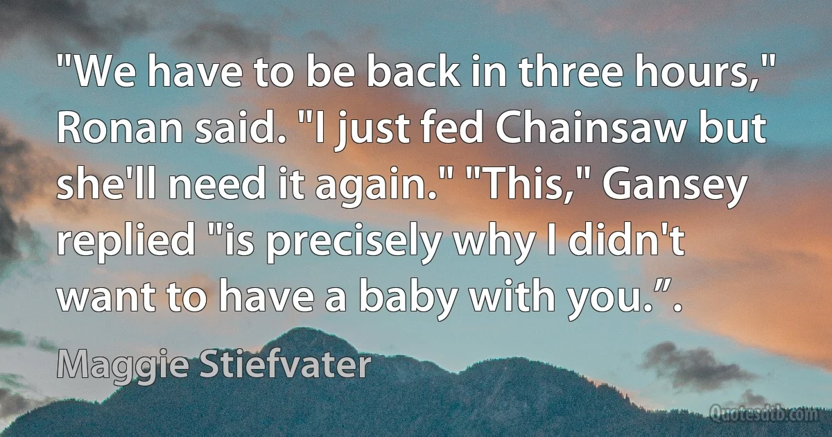 "We have to be back in three hours," Ronan said. "I just fed Chainsaw but she'll need it again." "This," Gansey replied "is precisely why I didn't want to have a baby with you.”. (Maggie Stiefvater)