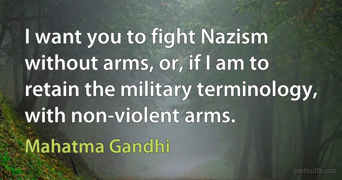 I want you to fight Nazism without arms, or, if I am to retain the military terminology, with non-violent arms. (Mahatma Gandhi)