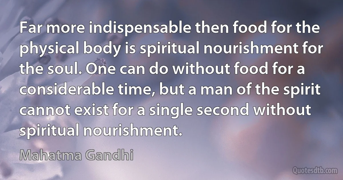 Far more indispensable then food for the physical body is spiritual nourishment for the soul. One can do without food for a considerable time, but a man of the spirit cannot exist for a single second without spiritual nourishment. (Mahatma Gandhi)