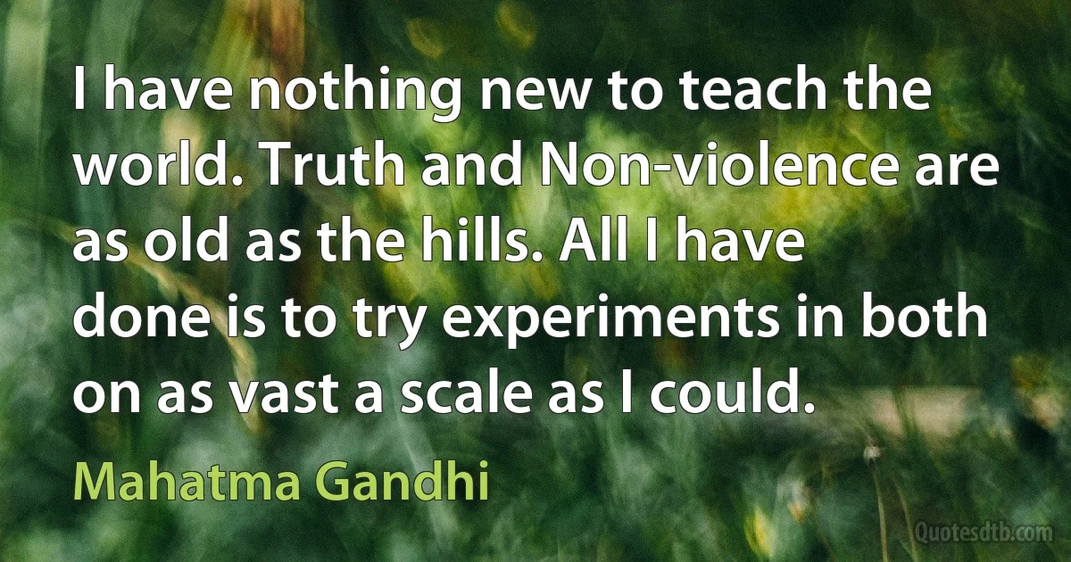 I have nothing new to teach the world. Truth and Non-violence are as old as the hills. All I have done is to try experiments in both on as vast a scale as I could. (Mahatma Gandhi)