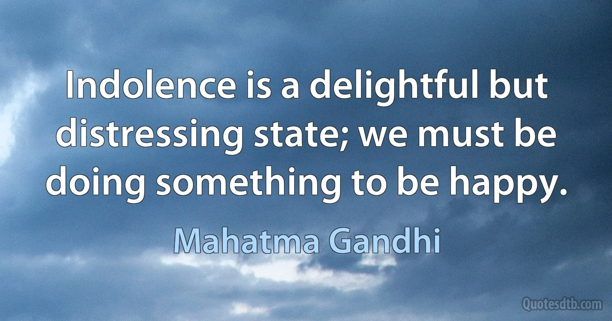 Indolence is a delightful but distressing state; we must be doing something to be happy. (Mahatma Gandhi)