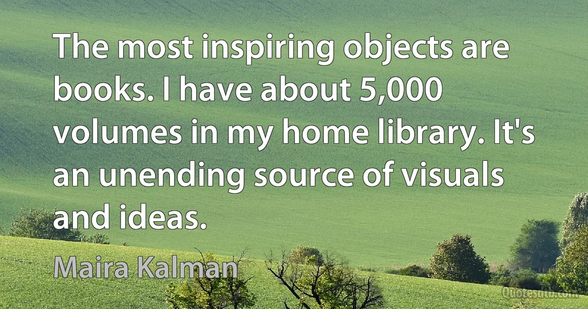 The most inspiring objects are books. I have about 5,000 volumes in my home library. It's an unending source of visuals and ideas. (Maira Kalman)