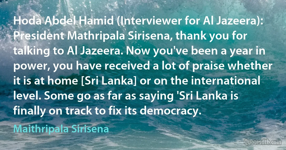 Hoda Abdel Hamid (Interviewer for Al Jazeera): President Mathripala Sirisena, thank you for talking to Al Jazeera. Now you've been a year in power, you have received a lot of praise whether it is at home [Sri Lanka] or on the international level. Some go as far as saying 'Sri Lanka is finally on track to fix its democracy. (Maithripala Sirisena)