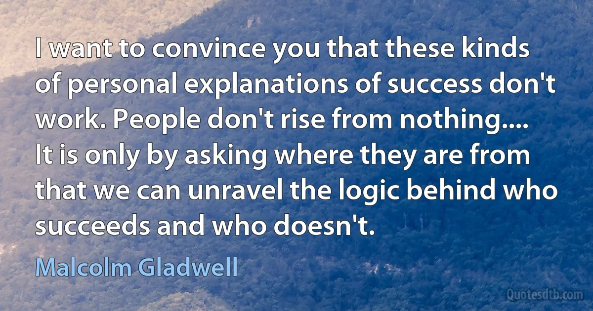 I want to convince you that these kinds of personal explanations of success don't work. People don't rise from nothing.... It is only by asking where they are from that we can unravel the logic behind who succeeds and who doesn't. (Malcolm Gladwell)