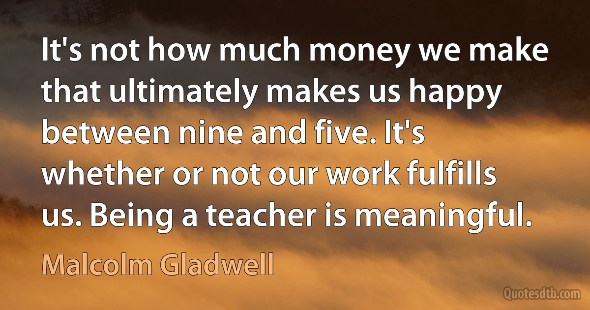 It's not how much money we make that ultimately makes us happy between nine and five. It's whether or not our work fulfills us. Being a teacher is meaningful. (Malcolm Gladwell)