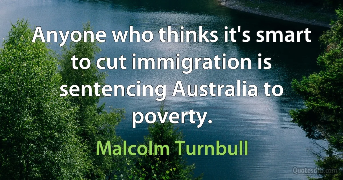 Anyone who thinks it's smart to cut immigration is sentencing Australia to poverty. (Malcolm Turnbull)