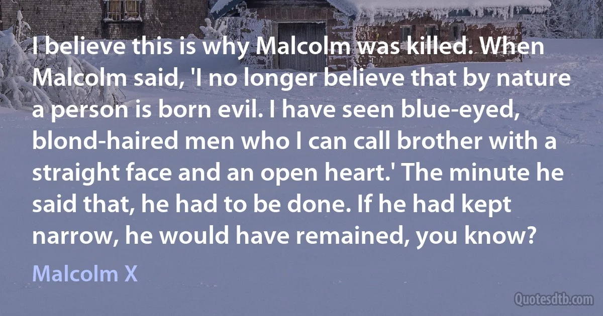 I believe this is why Malcolm was killed. When Malcolm said, 'I no longer believe that by nature a person is born evil. I have seen blue-eyed, blond-haired men who I can call brother with a straight face and an open heart.' The minute he said that, he had to be done. If he had kept narrow, he would have remained, you know? (Malcolm X)