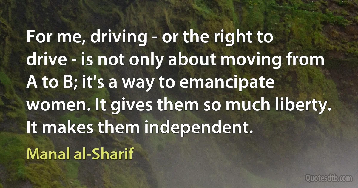 For me, driving - or the right to drive - is not only about moving from A to B; it's a way to emancipate women. It gives them so much liberty. It makes them independent. (Manal al-Sharif)