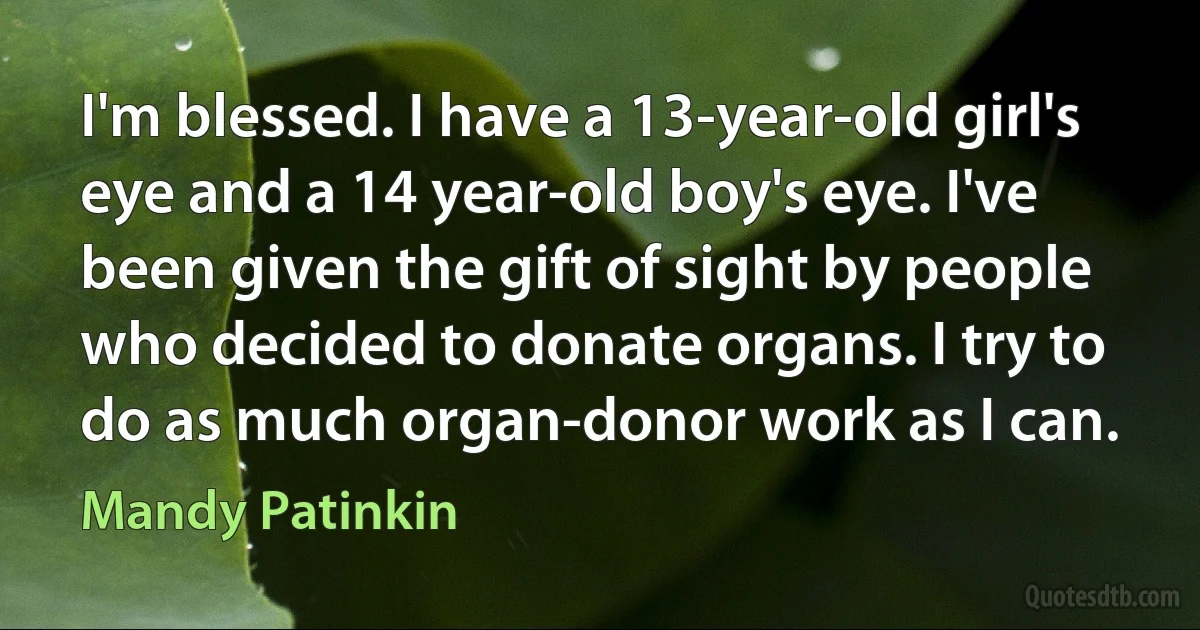 I'm blessed. I have a 13-year-old girl's eye and a 14 year-old boy's eye. I've been given the gift of sight by people who decided to donate organs. I try to do as much organ-donor work as I can. (Mandy Patinkin)