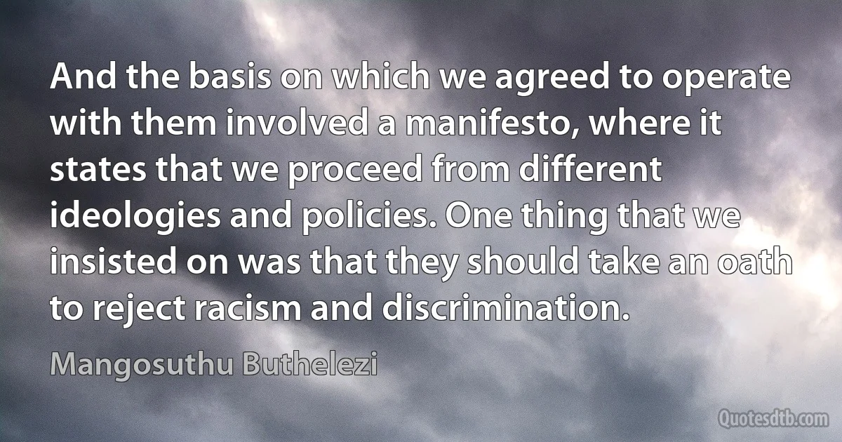 And the basis on which we agreed to operate with them involved a manifesto, where it states that we proceed from different ideologies and policies. One thing that we insisted on was that they should take an oath to reject racism and discrimination. (Mangosuthu Buthelezi)