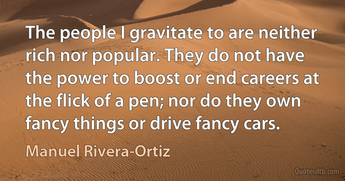 The people I gravitate to are neither rich nor popular. They do not have the power to boost or end careers at the flick of a pen; nor do they own fancy things or drive fancy cars. (Manuel Rivera-Ortiz)