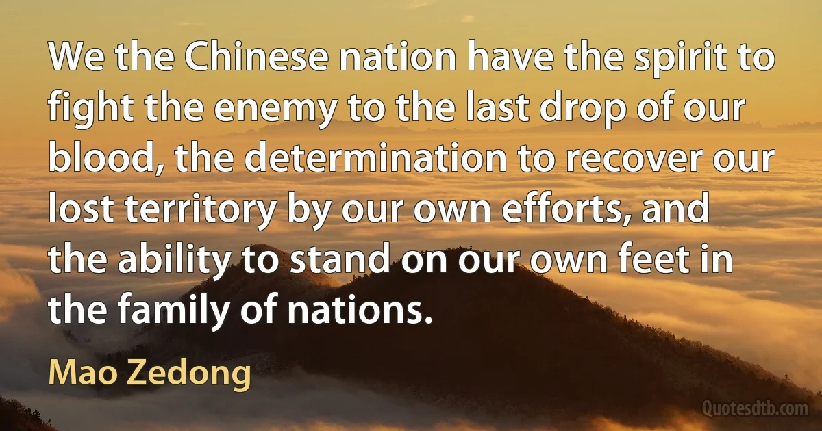 We the Chinese nation have the spirit to fight the enemy to the last drop of our blood, the determination to recover our lost territory by our own efforts, and the ability to stand on our own feet in the family of nations. (Mao Zedong)