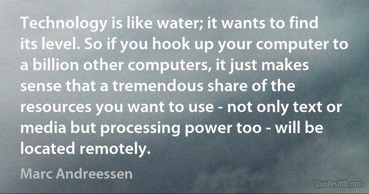 Technology is like water; it wants to find its level. So if you hook up your computer to a billion other computers, it just makes sense that a tremendous share of the resources you want to use - not only text or media but processing power too - will be located remotely. (Marc Andreessen)