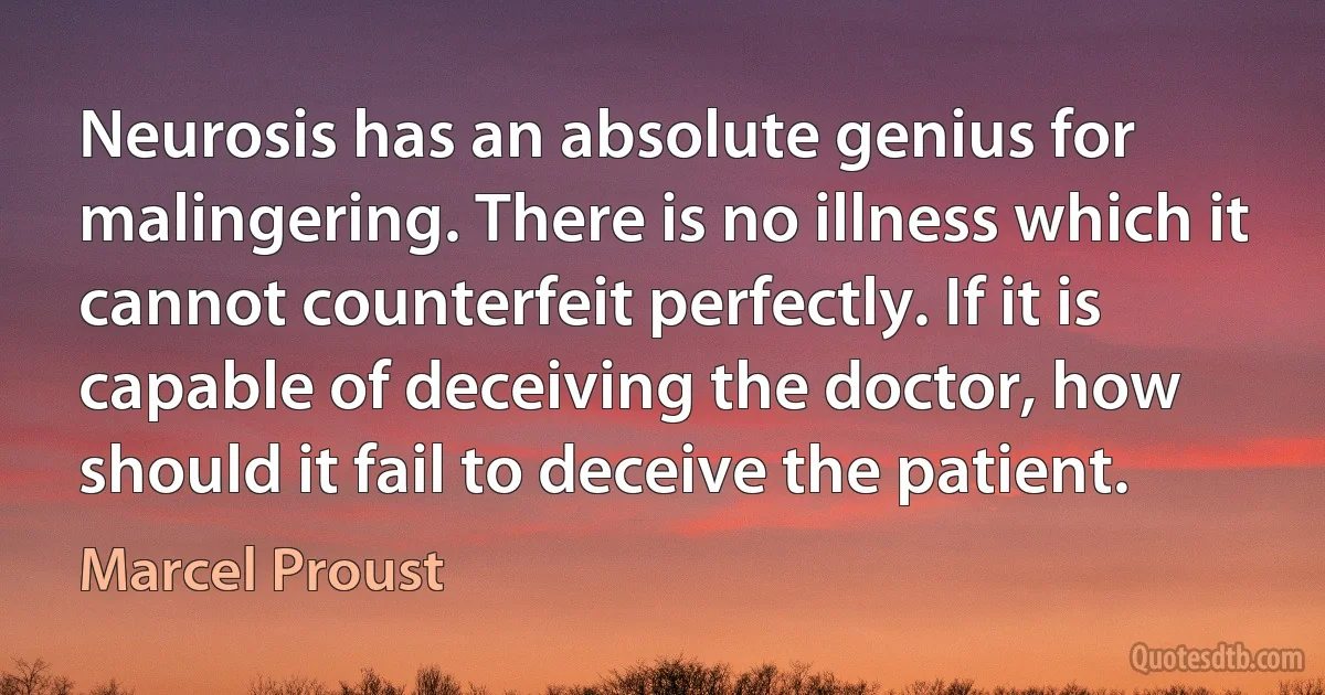 Neurosis has an absolute genius for malingering. There is no illness which it cannot counterfeit perfectly. If it is capable of deceiving the doctor, how should it fail to deceive the patient. (Marcel Proust)