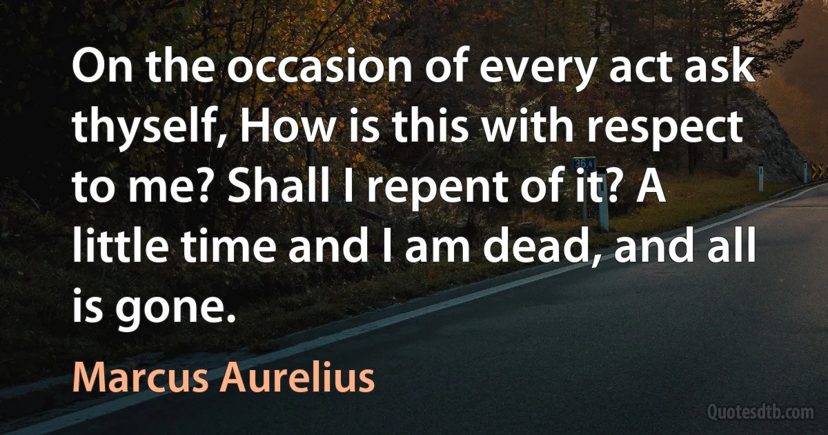 On the occasion of every act ask thyself, How is this with respect to me? Shall I repent of it? A little time and I am dead, and all is gone. (Marcus Aurelius)