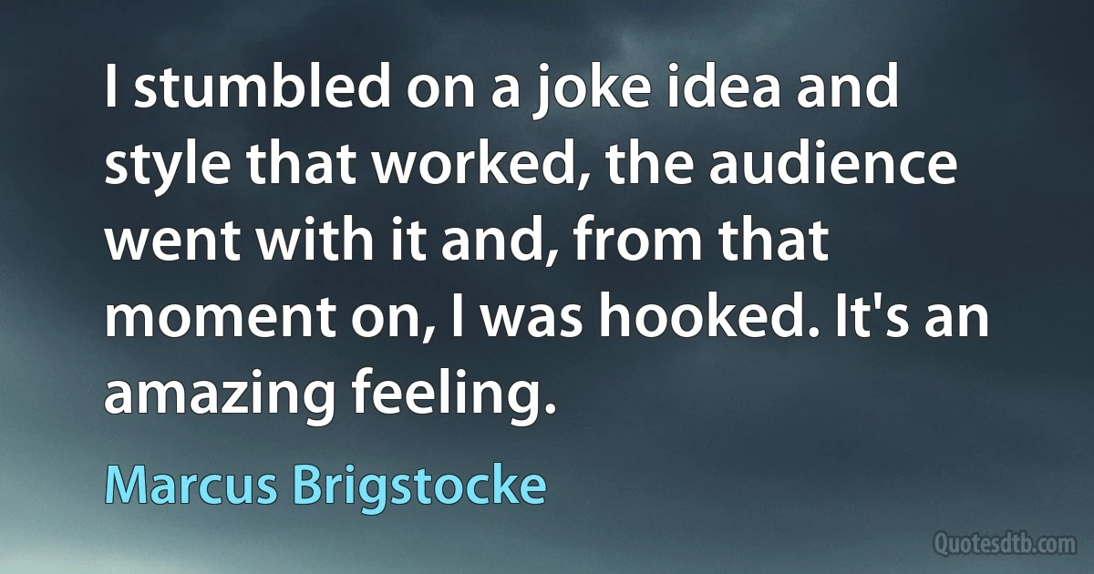 I stumbled on a joke idea and style that worked, the audience went with it and, from that moment on, I was hooked. It's an amazing feeling. (Marcus Brigstocke)