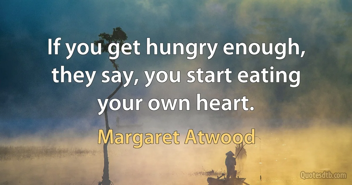 If you get hungry enough, they say, you start eating your own heart. (Margaret Atwood)