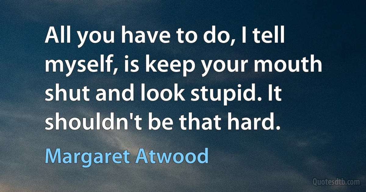 All you have to do, I tell myself, is keep your mouth shut and look stupid. It shouldn't be that hard. (Margaret Atwood)