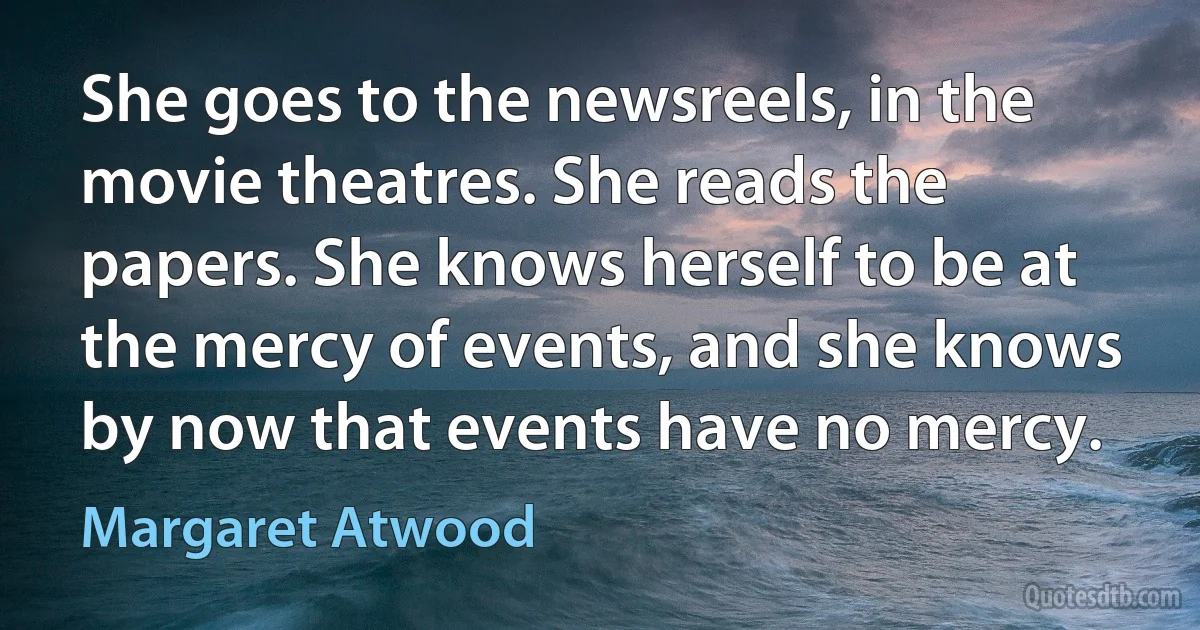 She goes to the newsreels, in the movie theatres. She reads the papers. She knows herself to be at the mercy of events, and she knows by now that events have no mercy. (Margaret Atwood)