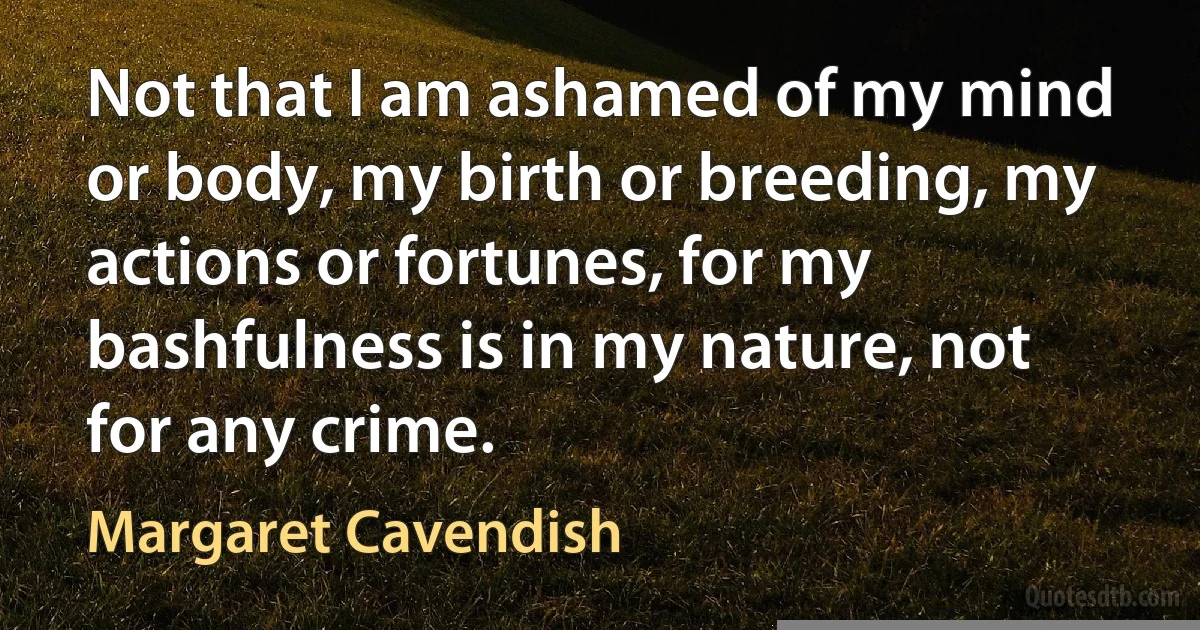 Not that I am ashamed of my mind or body, my birth or breeding, my actions or fortunes, for my bashfulness is in my nature, not for any crime. (Margaret Cavendish)