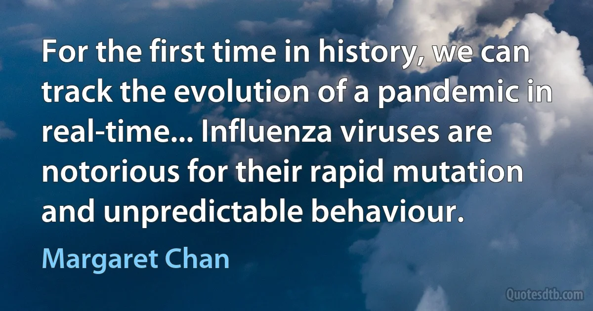 For the first time in history, we can track the evolution of a pandemic in real-time... Influenza viruses are notorious for their rapid mutation and unpredictable behaviour. (Margaret Chan)