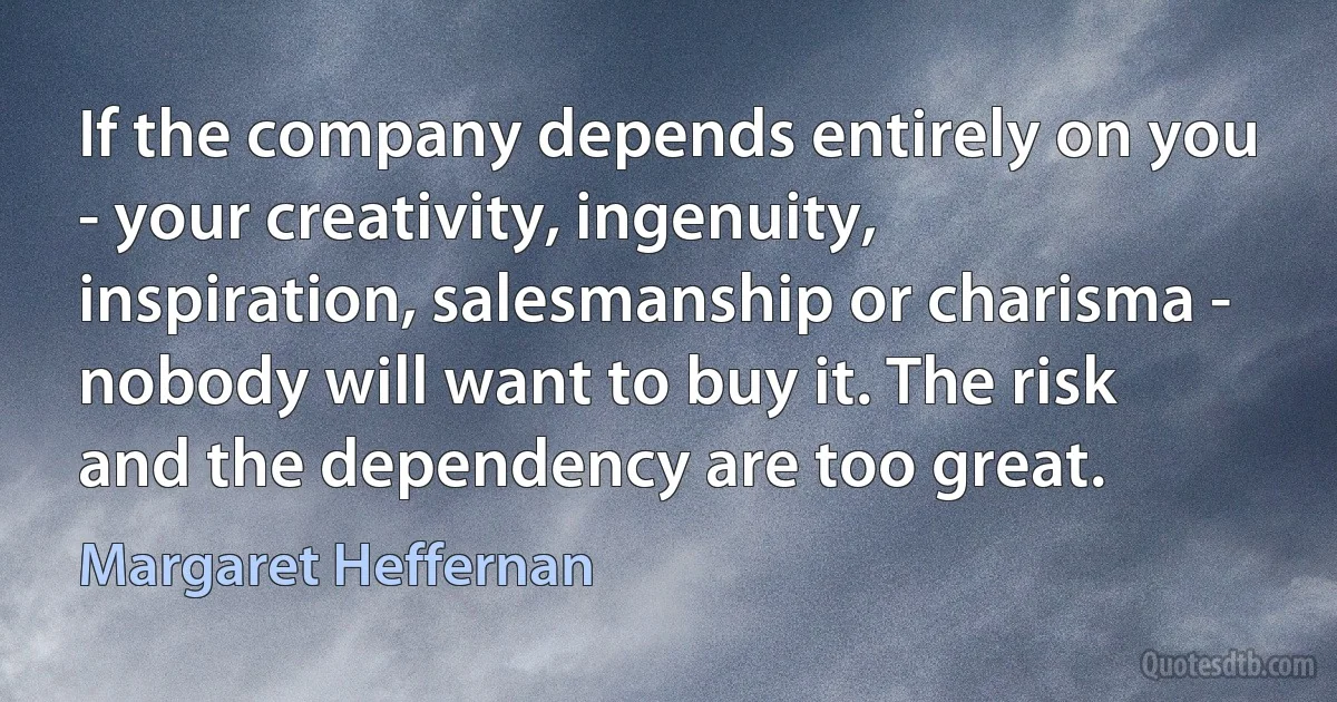 If the company depends entirely on you - your creativity, ingenuity, inspiration, salesmanship or charisma - nobody will want to buy it. The risk and the dependency are too great. (Margaret Heffernan)