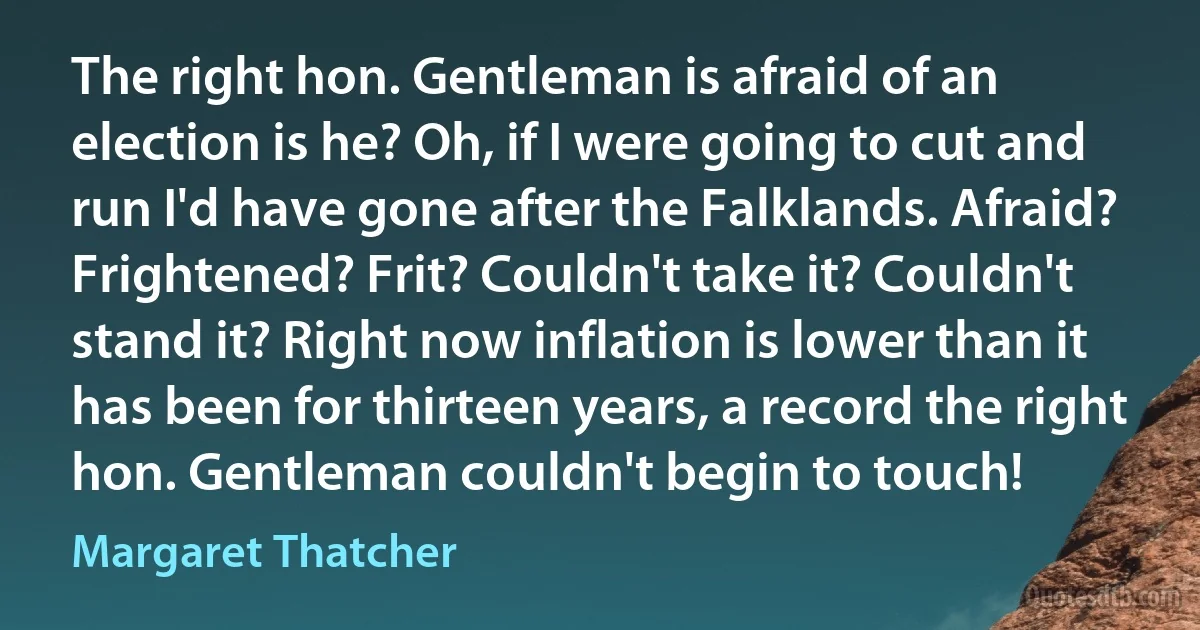 The right hon. Gentleman is afraid of an election is he? Oh, if I were going to cut and run I'd have gone after the Falklands. Afraid? Frightened? Frit? Couldn't take it? Couldn't stand it? Right now inflation is lower than it has been for thirteen years, a record the right hon. Gentleman couldn't begin to touch! (Margaret Thatcher)