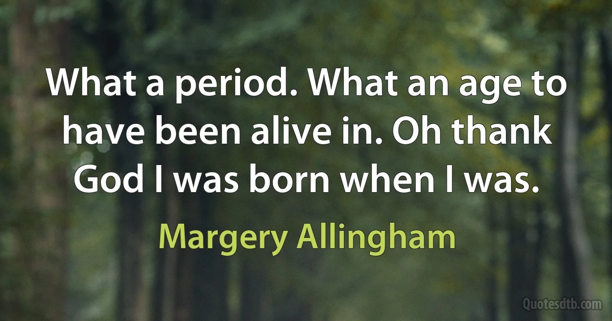 What a period. What an age to have been alive in. Oh thank God I was born when I was. (Margery Allingham)