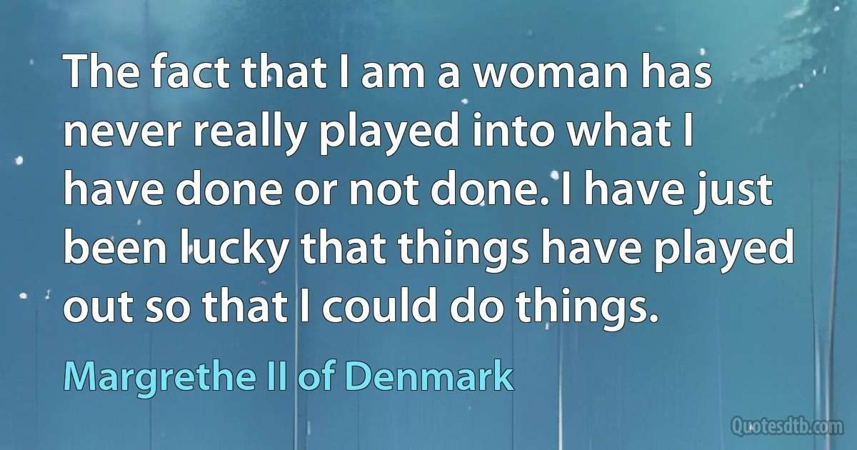 The fact that I am a woman has never really played into what I have done or not done. I have just been lucky that things have played out so that I could do things. (Margrethe II of Denmark)