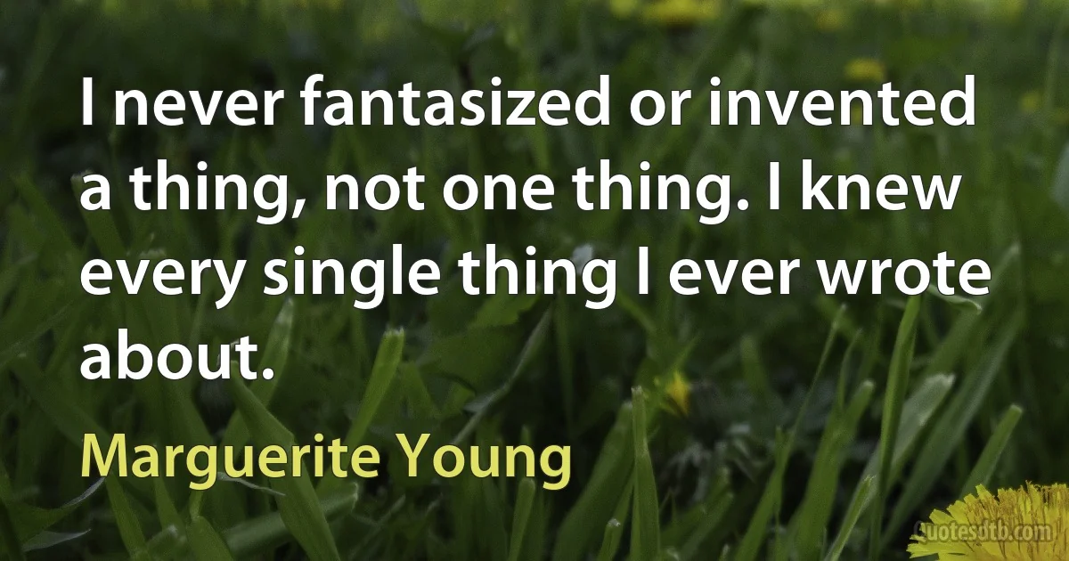 I never fantasized or invented a thing, not one thing. I knew every single thing I ever wrote about. (Marguerite Young)