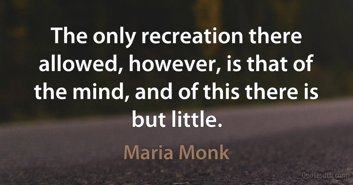 The only recreation there allowed, however, is that of the mind, and of this there is but little. (Maria Monk)