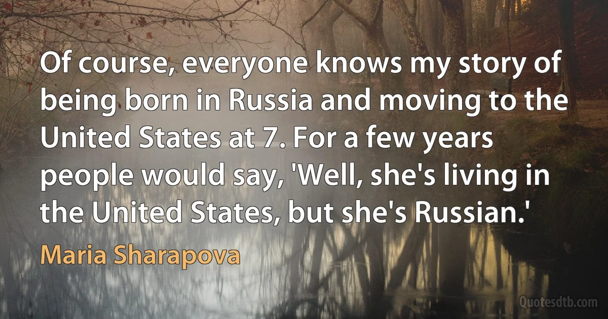 Of course, everyone knows my story of being born in Russia and moving to the United States at 7. For a few years people would say, 'Well, she's living in the United States, but she's Russian.' (Maria Sharapova)