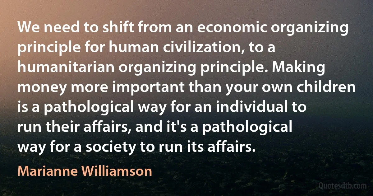 We need to shift from an economic organizing principle for human civilization, to a humanitarian organizing principle. Making money more important than your own children is a pathological way for an individual to run their affairs, and it's a pathological way for a society to run its affairs. (Marianne Williamson)