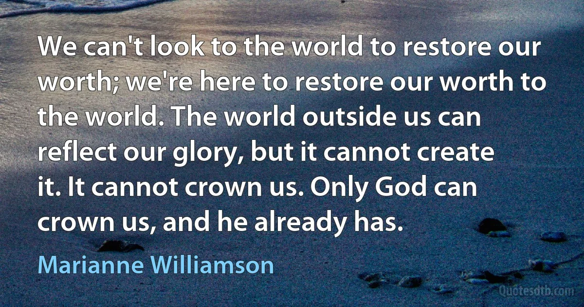 We can't look to the world to restore our worth; we're here to restore our worth to the world. The world outside us can reflect our glory, but it cannot create it. It cannot crown us. Only God can crown us, and he already has. (Marianne Williamson)