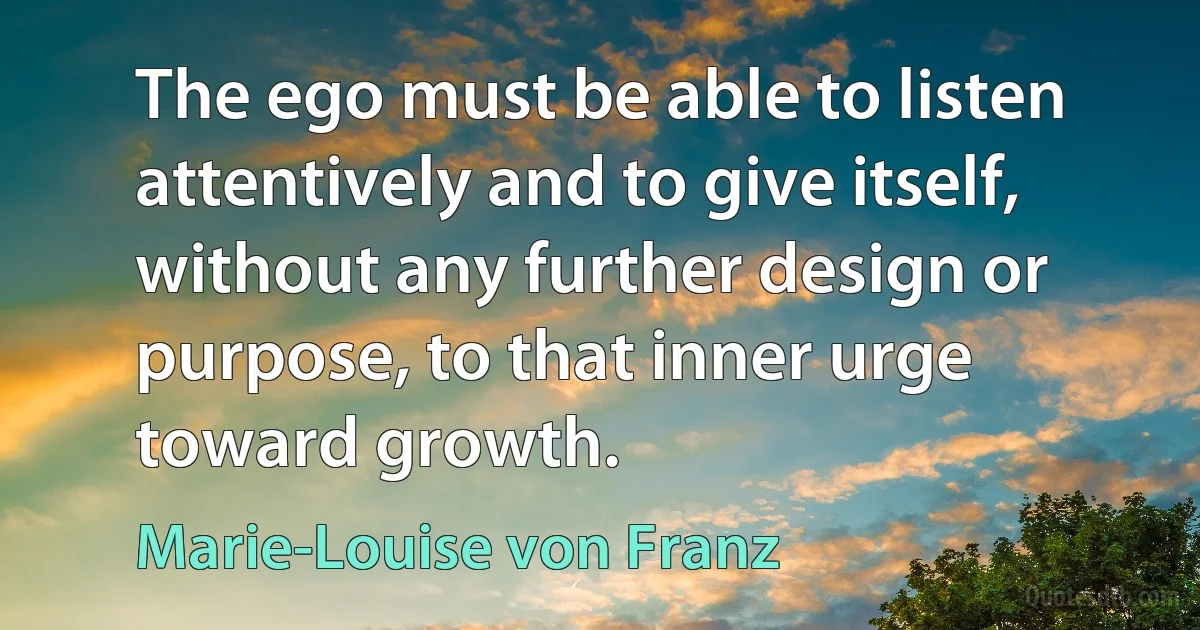 The ego must be able to listen attentively and to give itself, without any further design or purpose, to that inner urge toward growth. (Marie-Louise von Franz)