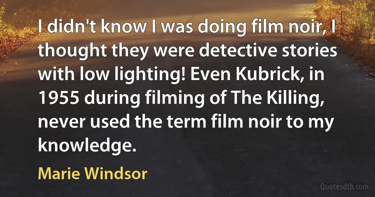 I didn't know I was doing film noir, I thought they were detective stories with low lighting! Even Kubrick, in 1955 during filming of The Killing, never used the term film noir to my knowledge. (Marie Windsor)