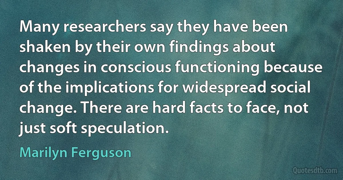 Many researchers say they have been shaken by their own findings about changes in conscious functioning because of the implications for widespread social change. There are hard facts to face, not just soft speculation. (Marilyn Ferguson)