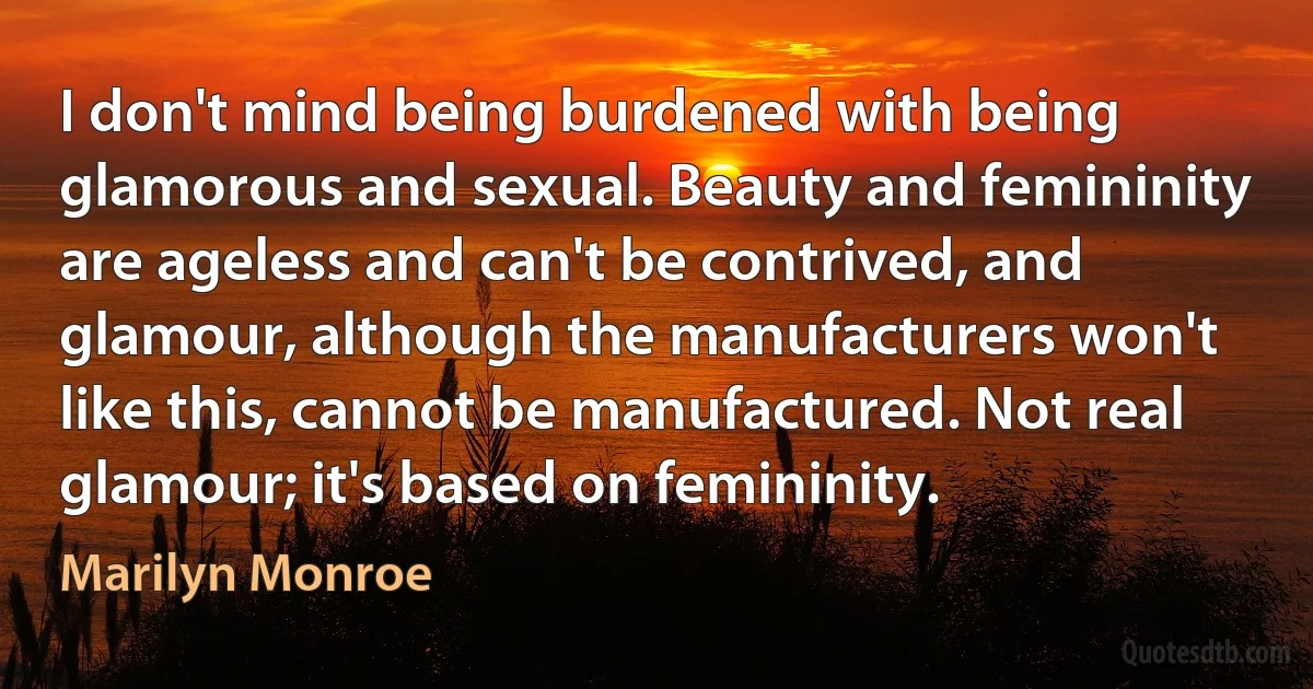 I don't mind being burdened with being glamorous and sexual. Beauty and femininity are ageless and can't be contrived, and glamour, although the manufacturers won't like this, cannot be manufactured. Not real glamour; it's based on femininity. (Marilyn Monroe)