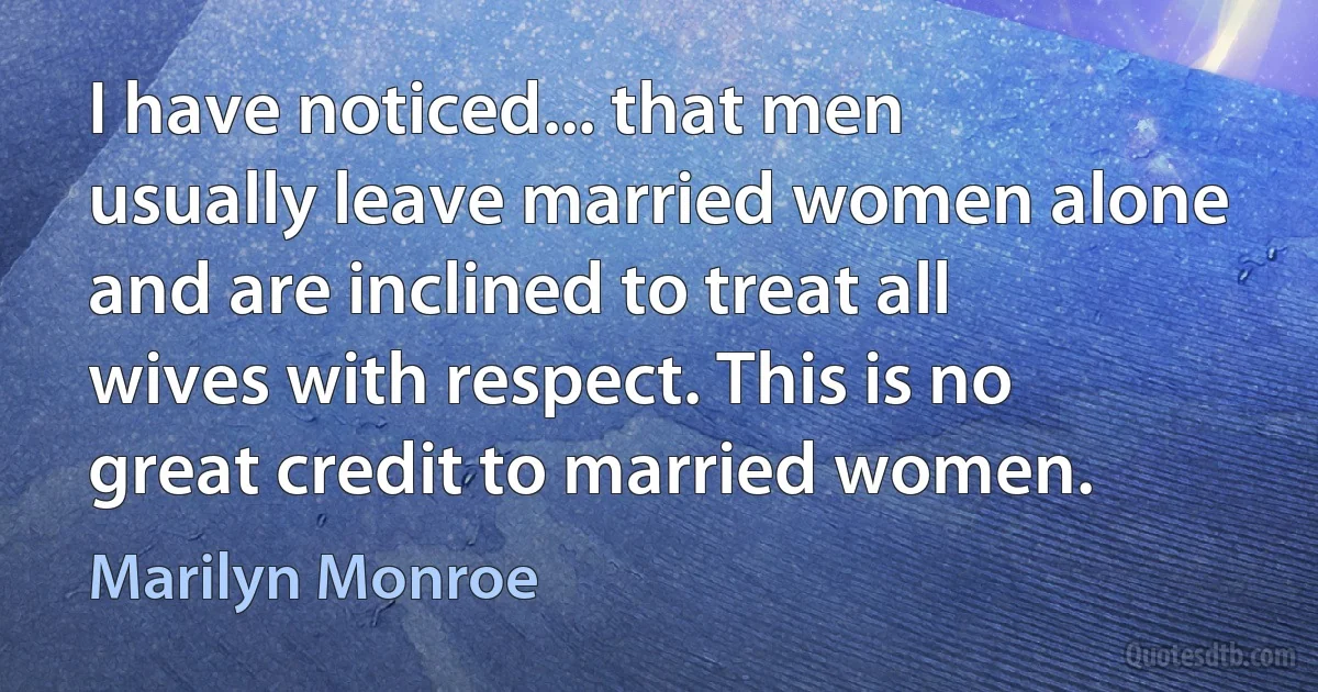 I have noticed... that men usually leave married women alone and are inclined to treat all wives with respect. This is no great credit to married women. (Marilyn Monroe)