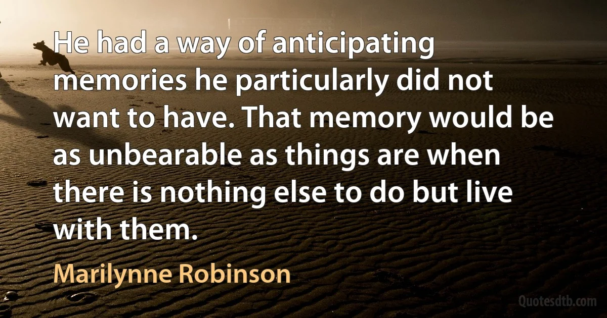 He had a way of anticipating memories he particularly did not want to have. That memory would be as unbearable as things are when there is nothing else to do but live with them. (Marilynne Robinson)