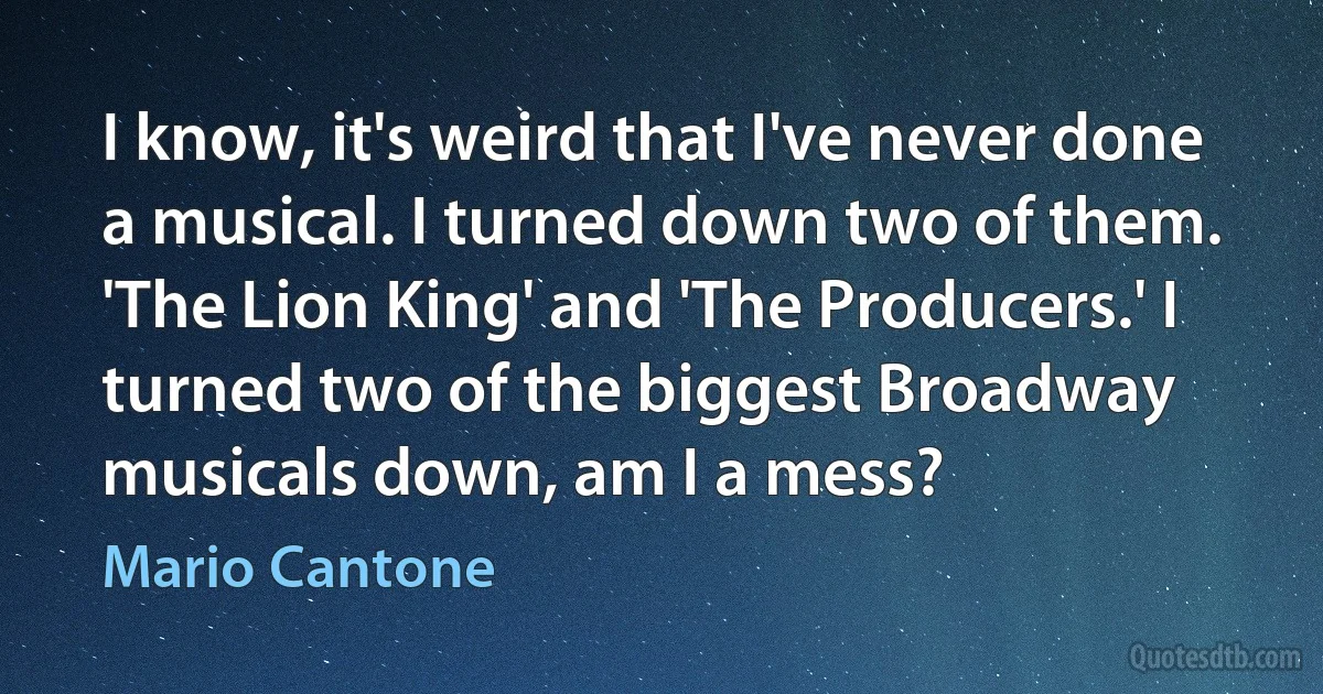 I know, it's weird that I've never done a musical. I turned down two of them. 'The Lion King' and 'The Producers.' I turned two of the biggest Broadway musicals down, am I a mess? (Mario Cantone)