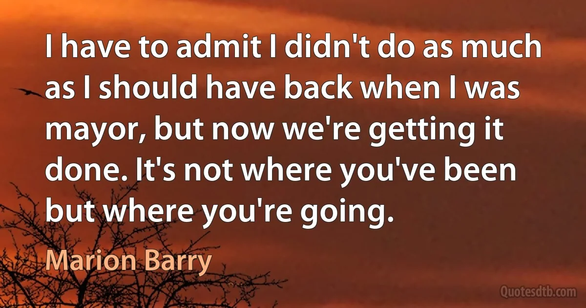 I have to admit I didn't do as much as I should have back when I was mayor, but now we're getting it done. It's not where you've been but where you're going. (Marion Barry)