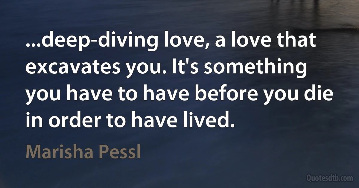 ...deep-diving love, a love that excavates you. It's something you have to have before you die in order to have lived. (Marisha Pessl)