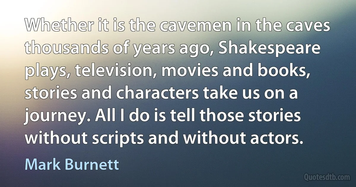 Whether it is the cavemen in the caves thousands of years ago, Shakespeare plays, television, movies and books, stories and characters take us on a journey. All I do is tell those stories without scripts and without actors. (Mark Burnett)