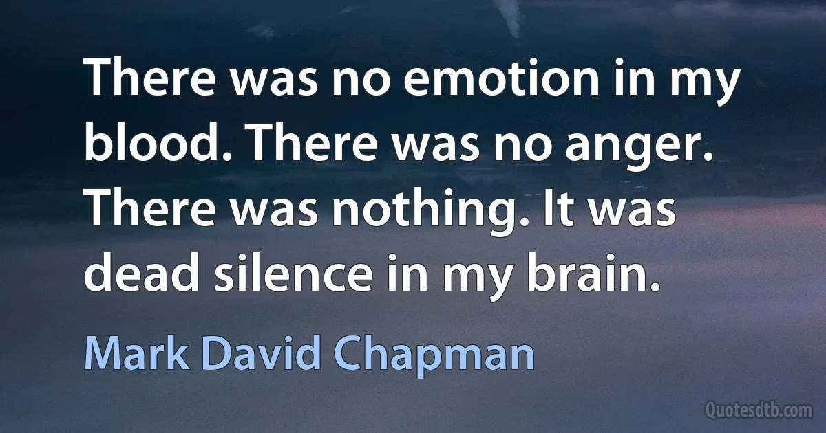 There was no emotion in my blood. There was no anger. There was nothing. It was dead silence in my brain. (Mark David Chapman)