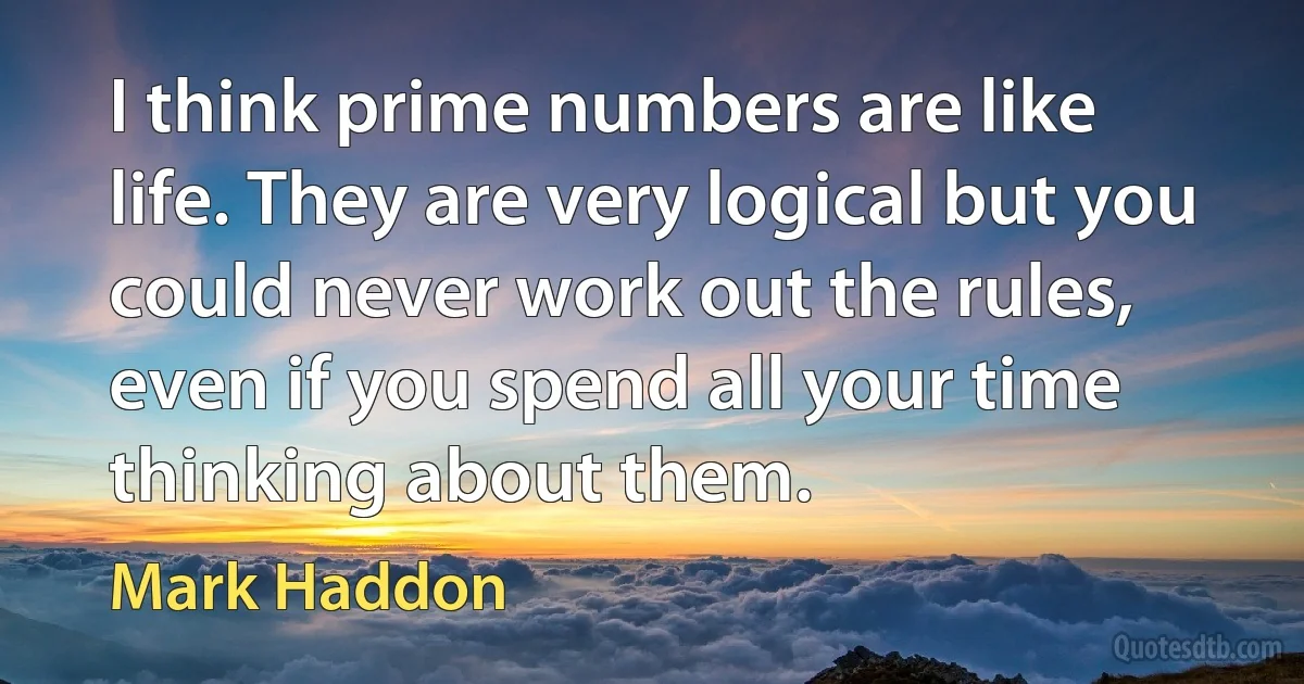 I think prime numbers are like life. They are very logical but you could never work out the rules, even if you spend all your time thinking about them. (Mark Haddon)